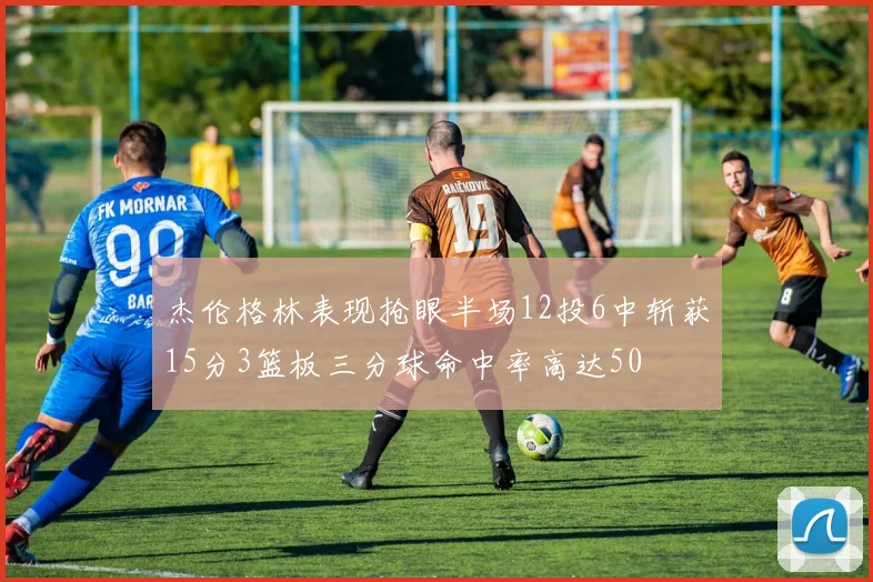 杰伦格林表现抢眼半场12投6中斩获15分3篮板三分球命中率高达50