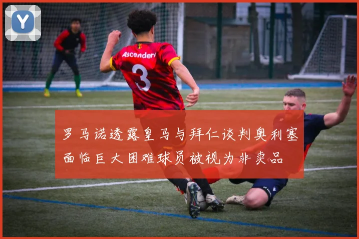 罗马诺透露皇马与拜仁谈判奥利塞面临巨大困难球员被视为非卖品