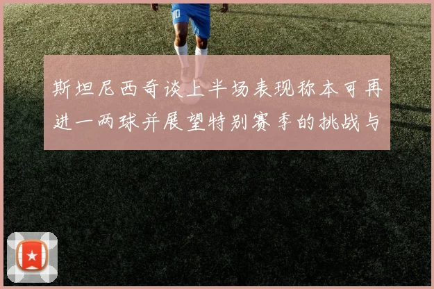 斯坦尼西奇谈上半场表现称本可再进一两球并展望特别赛季的挑战与机遇