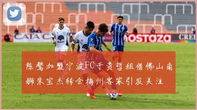陈骜加盟宁波FC于贵哲租借佛山南狮朱宝杰转会梅州客家引发关注