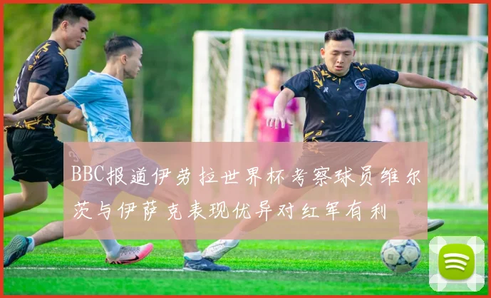 BBC报道伊劳拉世界杯考察球员维尔茨与伊萨克表现优异对红军有利