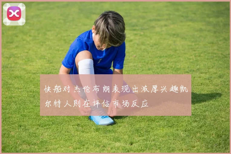 快船对杰伦布朗表现出浓厚兴趣凯尔特人则在评估市场反应