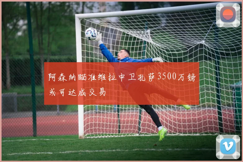 阿森纳瞄准维拉中卫孔萨3500万镑或可达成交易