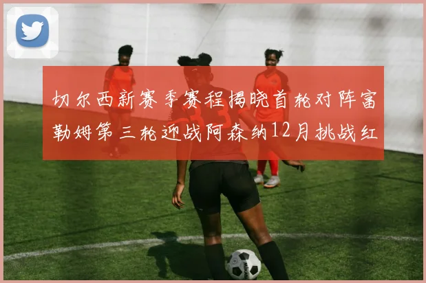 切尔西新赛季赛程揭晓首轮对阵富勒姆第三轮迎战阿森纳12月挑战红军和蓝月亮