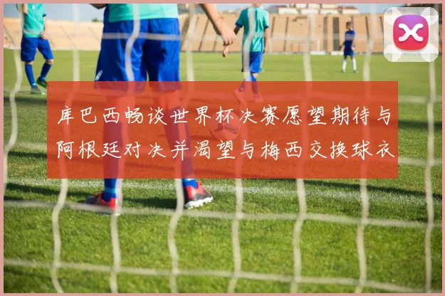 库巴西畅谈世界杯决赛愿望期待与阿根廷对决并渴望与梅西交换球衣