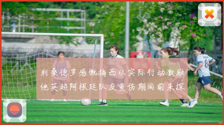 利桑德罗感慨梅西以实际行动激励他英超阿根廷队友重伤期间前来探望