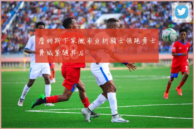 詹姆斯下家概率分析骑士领跑勇士费城紧随其后