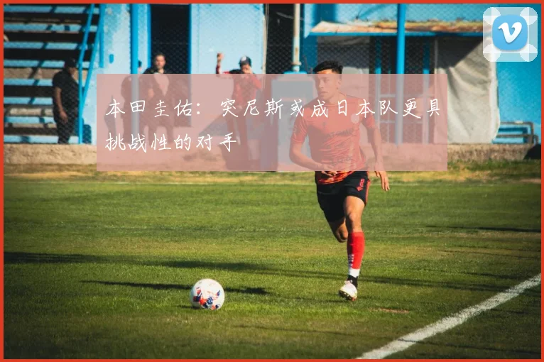 本田圭佑：突尼斯或成日本队更具挑战性的对手