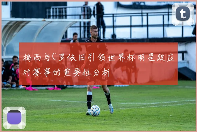 梅西与C罗依旧引领世界杯明星效应对赛事的重要性分析