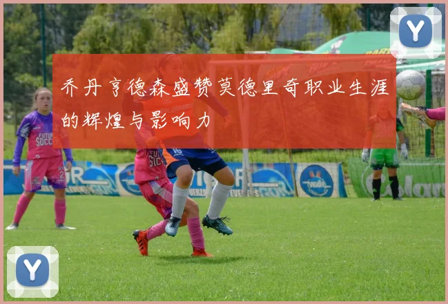 乔丹亨德森盛赞莫德里奇职业生涯的辉煌与影响力