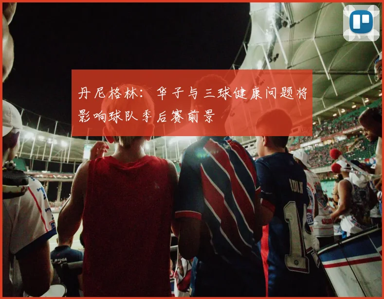 丹尼格林：华子与三球健康问题将影响球队季后赛前景