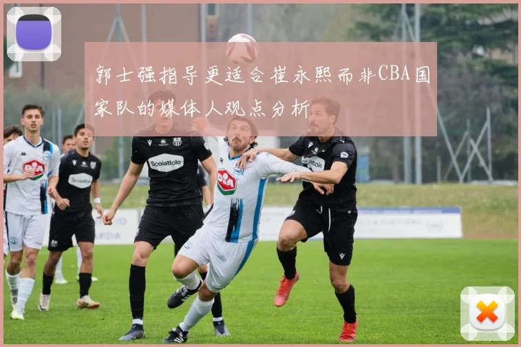 郭士强指导更适合崔永熙而非CBA国家队的媒体人观点分析