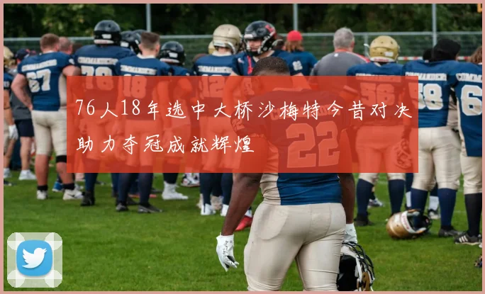 76人18年选中大桥沙梅特今昔对决助力夺冠成就辉煌