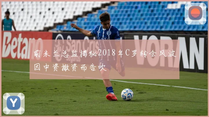 前米兰总监揭秘2018年C罗转会风波因中资撤资而告吹
